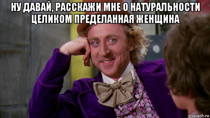 ну давай, расскажи мне о натуральности целиком пределанная женщина , Мем Ну давай расскажи (Вилли Вонка)