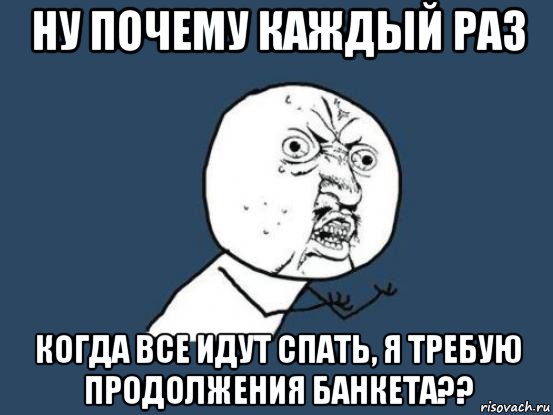 ну почему каждый раз когда все идут спать, я требую продолжения банкета??, Мем Ну почему