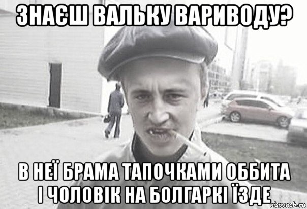 знаєш вальку вариводу? в неї брама тапочками оббита і чоловік на болгаркі їзде, Мем Пацанська философия