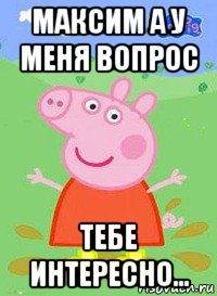 максим а у меня вопрос тебе интересно..., Мем  Peppa