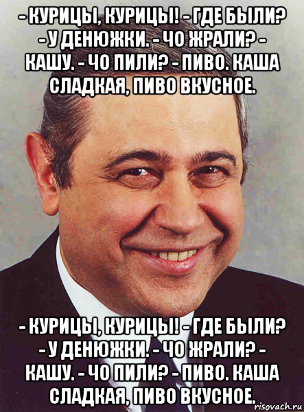 - курицы, курицы! - где были? - у денюжки. - чо жрали? - кашу. - чо пили? - пиво. каша сладкая, пиво вкусное. - курицы, курицы! - где были? - у денюжки. - чо жрали? - кашу. - чо пили? - пиво. каша сладкая, пиво вкусное., Мем петросян