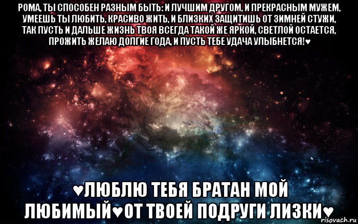 рома, ты способен разным быть: и лучшим другом, и прекрасным мужем, умеешь ты любить, красиво жить, и близких защитишь от зимней стужи, так пусть и дальше жизнь твоя всегда такой же яркой, светлой остается, прожить желаю долгие года, и пусть тебе удача улыбнется!♥ ♥люблю тебя братан мой любимый♥от твоей подруги лизки♥, Мем Просто космос