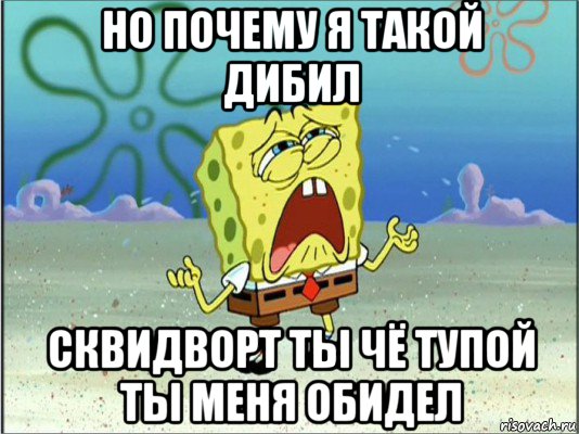 но почему я такой дибил сквидворт ты чё тупой ты меня обидел, Мем Спанч Боб плачет