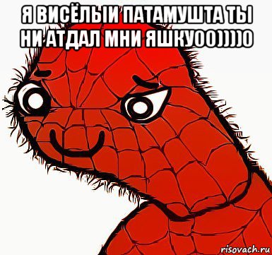 я висёлыи патамушта ты ни атдал мни яшку00))))0 