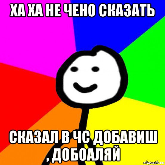 ха ха не чено сказать сказал в чс добавиш , добоаляй