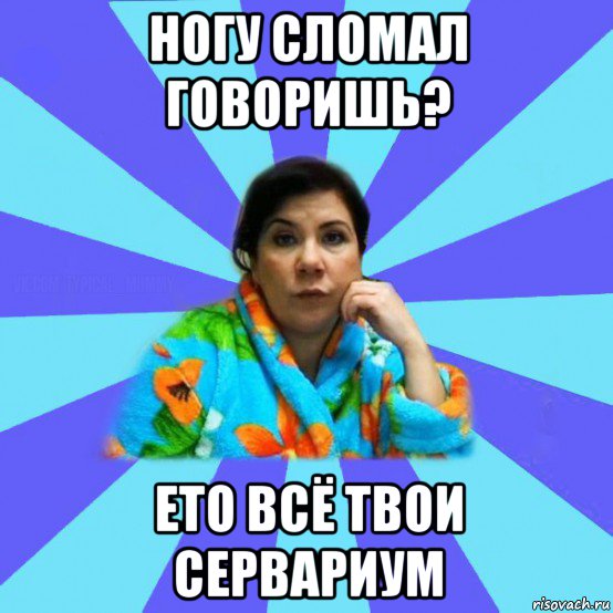 ногу сломал говоришь? ето всё твои сервариум, Мем типичная мама