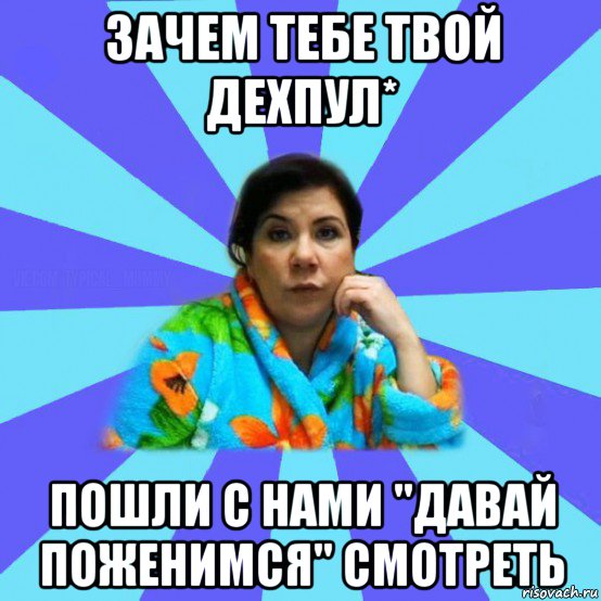 зачем тебе твой дехпул* пошли с нами "давай поженимся" смотреть, Мем типичная мама