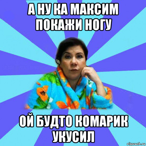 а ну ка максим покажи ногу ой будто комарик укусил, Мем типичная мама