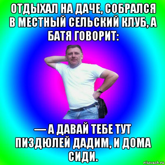 отдыхал на даче, собрался в местный сельский клуб, а батя говорит: — а давай тебе тут пиздюлей дадим, и дома сиди.