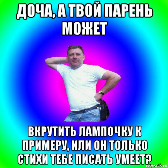 доча, а твой парень может вкрутить лампочку к примеру, или он только стихи тебе писать умеет?, Мем Типичный Батя