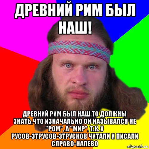 древний рим был наш! древний рим был наш.то должны знать,что изначально он назывался не "ром", а "мир", т.к. у русов-этрусов-этрусков читали и писали справо-налево