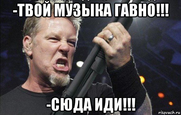 -твой музыка гавно!!! -сюда иди!!!