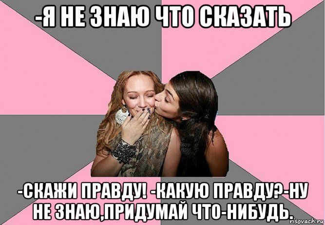 -я не знаю что сказать -скажи правду! -какую правду?-ну не знаю,придумай что-нибудь., Мем тп