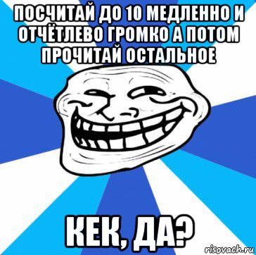 посчитай до 10 медленно и отчётлево громко а потом прочитай остальное кек, да?