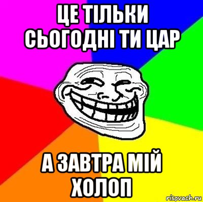 це тільки сьогодні ти цар а завтра мій холоп