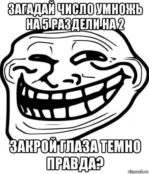 загадай число умножь на 5 раздели на 2 закрой глаза темно правда?