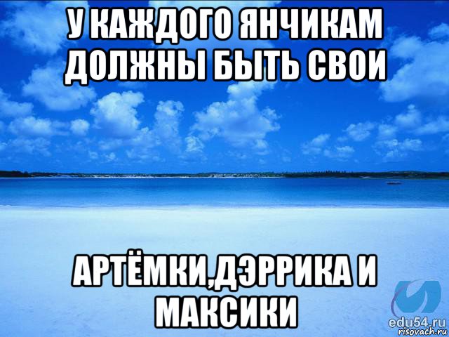 у каждого янчикам должны быть свои артёмки,дэррика и максики, Мем у каждой Ксюши должен быть свой 