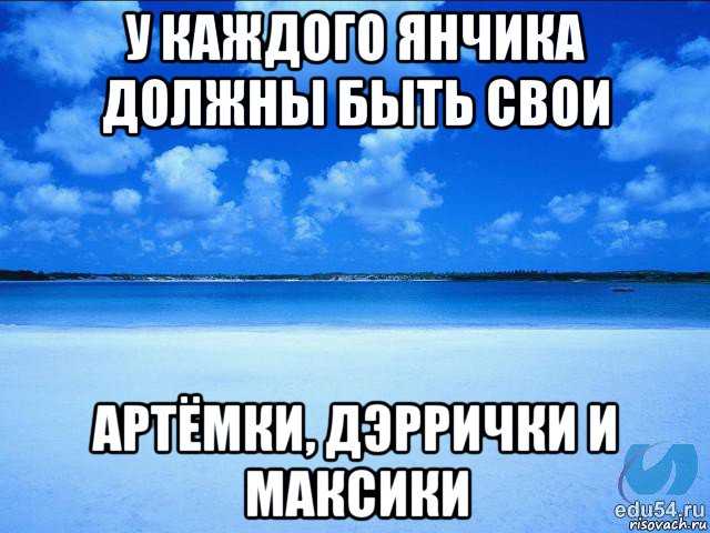 у каждого янчика должны быть свои артёмки, дэррички и максики, Мем у каждой Ксюши должен быть свой 