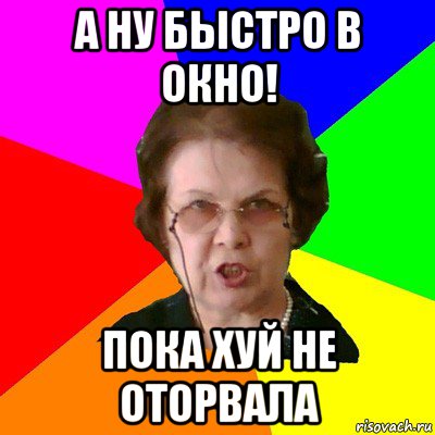 а ну быстро в окно! пока хуй не оторвала, Мем Типичная училка