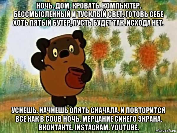 ночь. дом. кровать. компьютер. бессмысленный и тусклый свет. готовь себе хоть пятый бутер, пусть будет так. исхода нет. уснешь. начнешь опять сначала. и повторится все как в coub ночь. мерцание синего экрана. вконтакте. instagram. youtube.