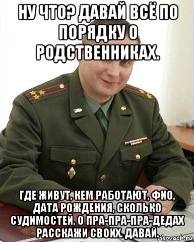 ну что? давай всё по порядку о родственниках. где живут, кем работают, фио, дата рождения, сколько судимостей, о пра-пра-пра-дедах расскажи своих. давай., Мем Военком (полковник)