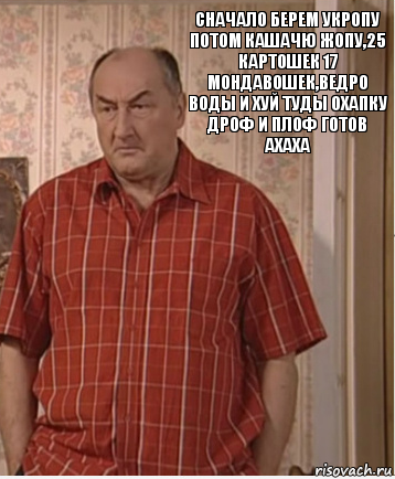 Сначало берем укропу потом кашачю жопу,25 картошек 17 мондавошек,ведро воды и хуй туды охапку дроф и плоф готов ахаха