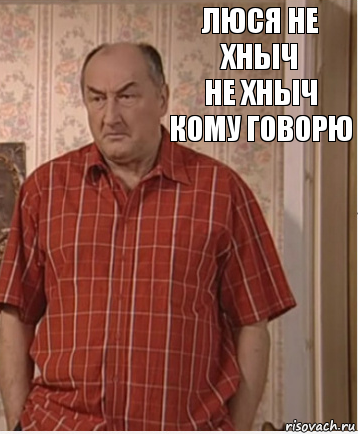 люся не хныч
не хныч кому говорю