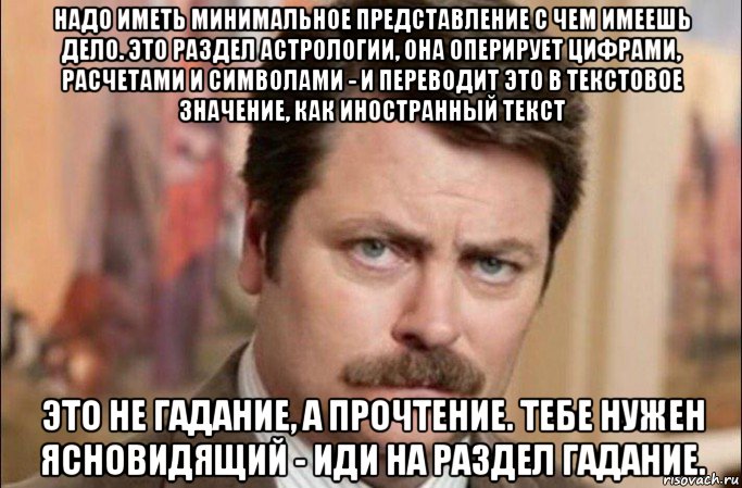 надо иметь минимальное представление с чем имеешь дело. это раздел астрологии, она оперирует цифрами, расчетами и символами - и переводит это в текстовое значение, как иностранный текст это не гадание, а прочтение. тебе нужен ясновидящий - иди на раздел гадание., Мем  Я человек простой