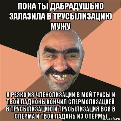 пока ты дабрадушьно залазила в трусылизацию мужу я резко из членолизации в мой трусы и твой ладнонь кончил спермолизацией в трусылизацию и трусылизация вся в сперма и твой ладонь из спермы, Мем Я твой дом труба шатал
