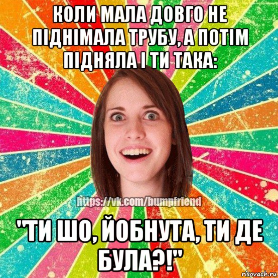 коли мала довго не піднімала трубу, а потім підняла і ти така: "ти шо, йобнута, ти де була?!", Мем Йобнута Подруга ЙоП