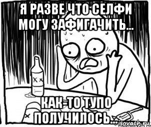 я разве что селфи могу зафигачить... как-то тупо получилось..., Мем Алкоголик-кадр