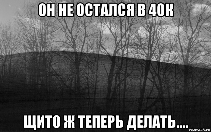 он не остался в 40к щито ж теперь делать....