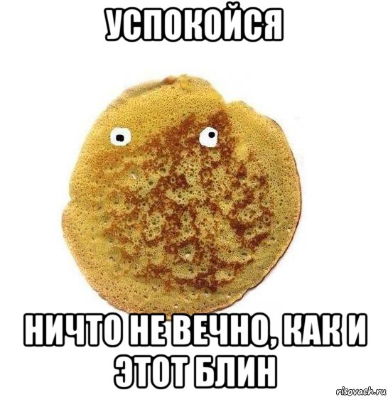 успокойся ничто не вечно, как и этот блин