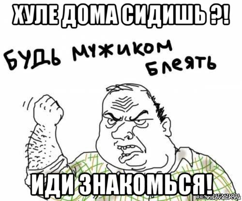 хуле дома сидишь ?! иди знакомься!, Мем блять