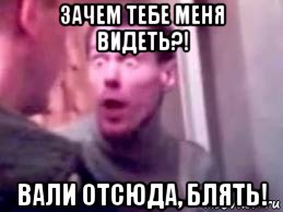 зачем тебе меня видеть?! вали отсюда, блять!