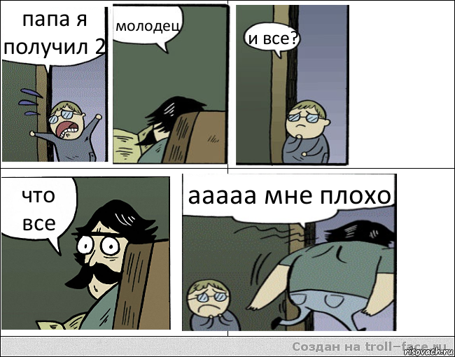 папа я получил 2 молодец и все? что все ааааа мне плохо