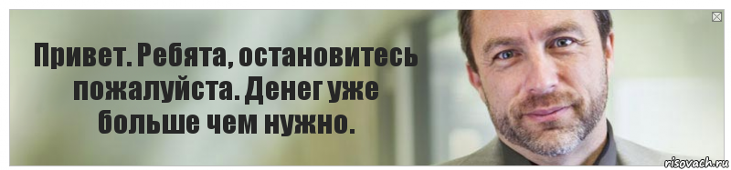 Привет. Ребята, остановитесь пожалуйста. Денег уже больше чем нужно.