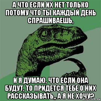 а что если их нет только потому что ты каждый день спрашиваешь, и я думаю, что если она будут, то придется тебе о них рассказывать,, а я не хочу?, Мем Филосораптор