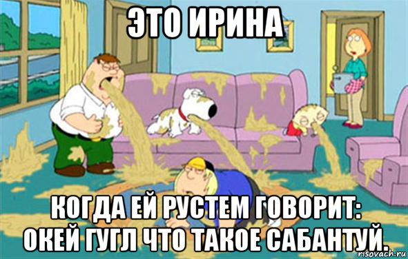 это ирина когда ей рустем говорит: окей гугл что такое сабантуй., Мем Гриффины блюют