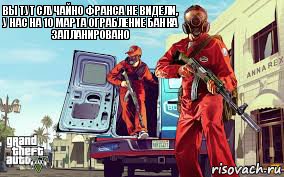 вы тут случайно франса не видели, у нас на 10 марта ограбление банка запланировано