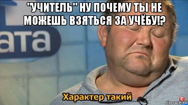 "учитель" ну почему ты не можешь взяться за учёбу!? , Мем  Характер такий