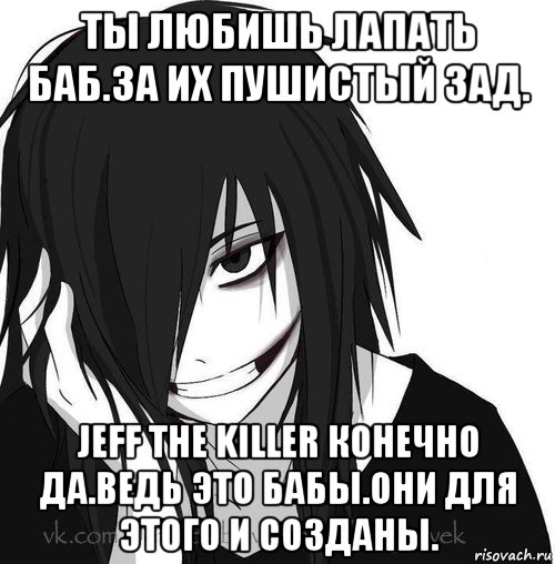 ты любишь лапать баб.за их пушистый зад. jeff the killer конечно да.ведь это бабы.они для этого и созданы., Мем Jeff the killer