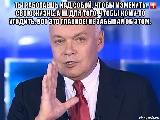 ты работаешь над собой, чтобы изменить свою жизнь, а не для того, чтобы кому-то угодить. вот это главное! не забывай об этом. , Мем Киселёв 2014