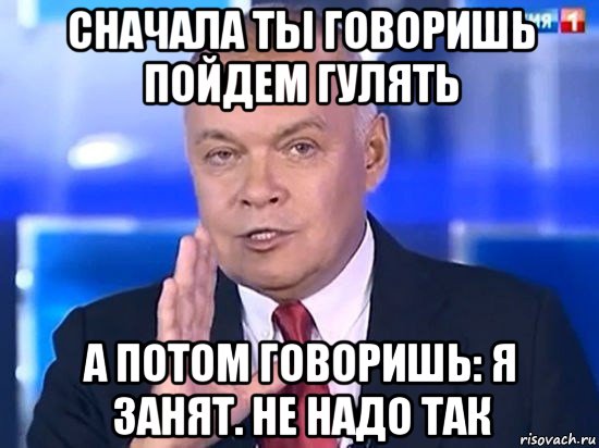 сначала ты говоришь пойдем гулять а потом говоришь: я занят. не надо так, Мем Киселёв 2014