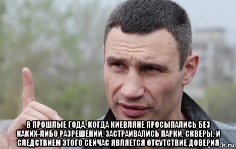  в прошлые года, когда киевляне просыпались без каких-либо разрешений, застраивались парки, скверы, и следствием этого сейчас является отсутствие доверия, Мем Кличко говорит