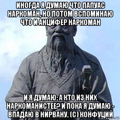 иногда я думаю что папуас наркоман, но потом вспоминаю что и анцифер наркоман и я думаю: а кто из них наркоманистее? и пока я думаю - впадаю в нирвану. (с) конфуций, Мем  конфуций