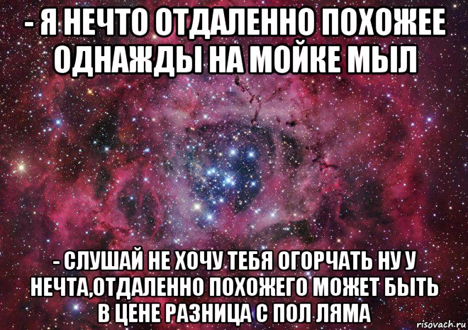 - я нечто отдаленно похожее однажды на мойке мыл - слушай не хочу тебя огорчать ну у нечта,отдаленно похожего может быть в цене разница с пол ляма, Мем Ты просто космос