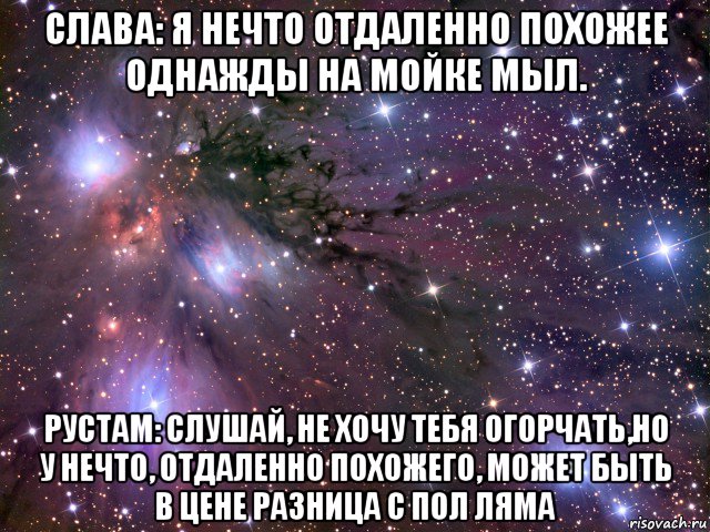 слава: я нечто отдаленно похожее однажды на мойке мыл. рустам: слушай, не хочу тебя огорчать,но у нечто, отдаленно похожего, может быть в цене разница с пол ляма, Мем Космос