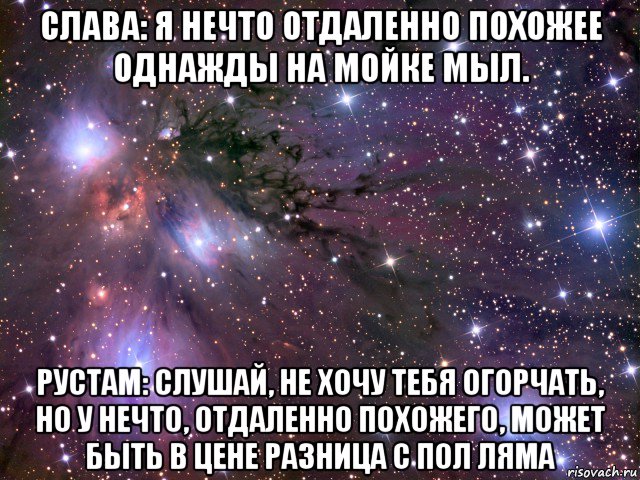 слава: я нечто отдаленно похожее однажды на мойке мыл. рустам: слушай, не хочу тебя огорчать, но у нечто, отдаленно похожего, может быть в цене разница с пол ляма, Мем Космос