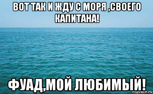 вот так и жду с моря ,своего капитана! фуад,мой любимый!